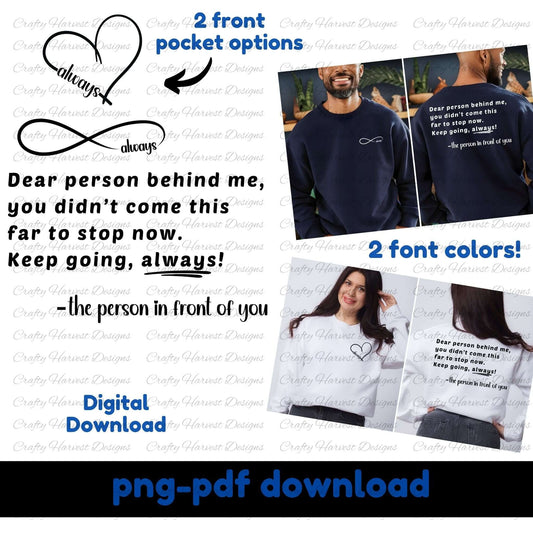 Mockup of a digital download design featuring the quote: “Dear person behind me, you didn't come this far to stop now. Keep going, always! –the person in front of you.” The design includes two front pocket options: a heart with the word “always” and an infinity symbol with “always.” Two font colors are shown (black and white) on models wearing sweatshirts. Text indicates the product is a PNG and PDF digital download.
