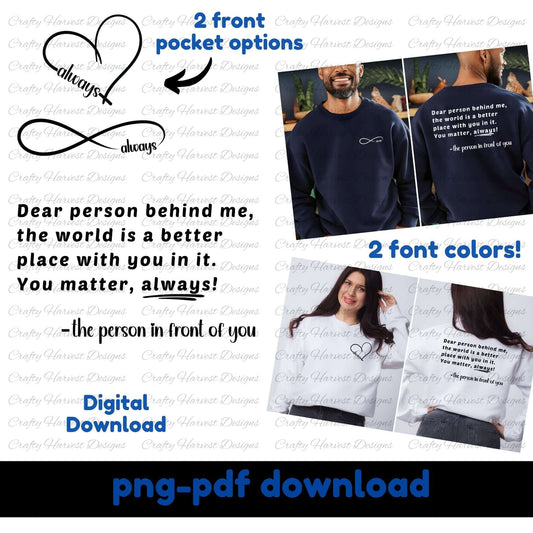 Mockup of a digital download design featuring the quote: “Dear person behind me, the world is a better place with you in it. You matter, always! –the person in front of you.” The design includes two front pocket options: a heart with the word “always” and an infinity symbol with “always.” Two font colors are shown (black and white) on models wearing sweatshirts. Text indicates the product is a PNG and PDF digital download.
